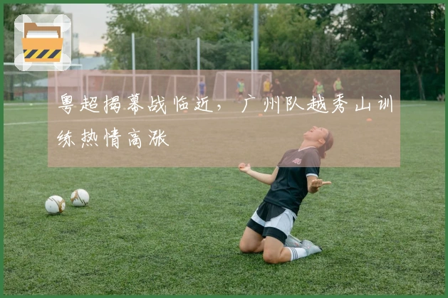 粤超揭幕战临近，广州队越秀山训练热情高涨