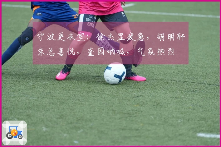 宁波更衣室：徐杰显疲惫，胡明轩朱总喜悦，奎因呐喊，气氛热烈