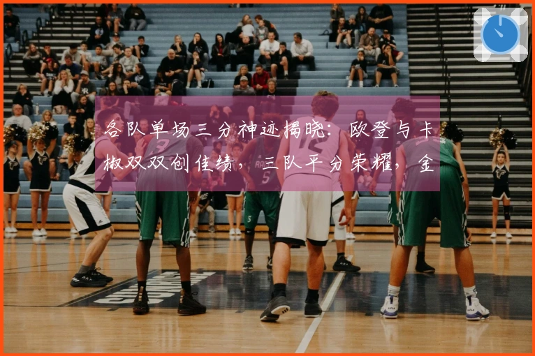 各队单场三分神迹揭晓：欧登与卡椒双双创佳绩，三队平分荣耀，金州惨遭淘汰前五行列