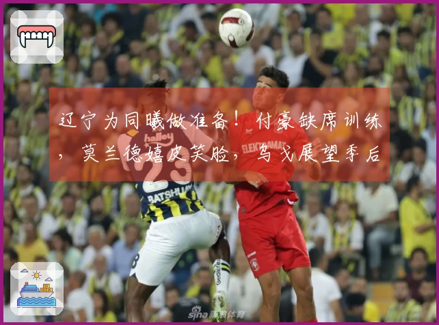 辽宁为同曦做准备！付豪缺席训练，莫兰德嬉皮笑脸，乌戈展望季后赛！