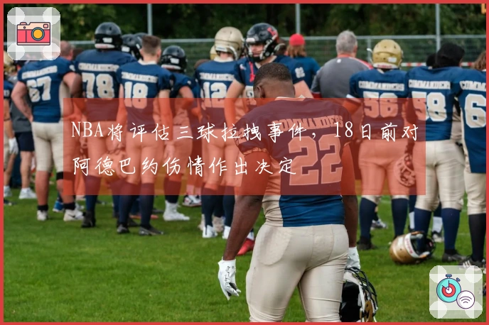 NBA将评估三球拉拽事件，18日前对阿德巴约伤情作出决定