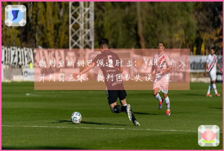 裁判分析姆巴佩遭肘击：VAR应介入并判罚点球，裁判团队失误严重