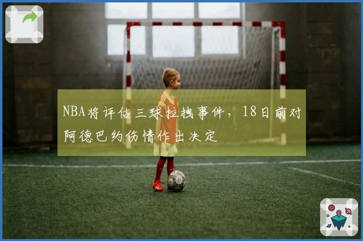 NBA将评估三球拉拽事件，18日前对阿德巴约伤情作出决定