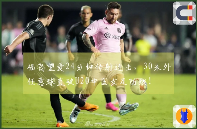 福岛望爱24分钟传射连击，30米外任意球直破U20中国女足防线！