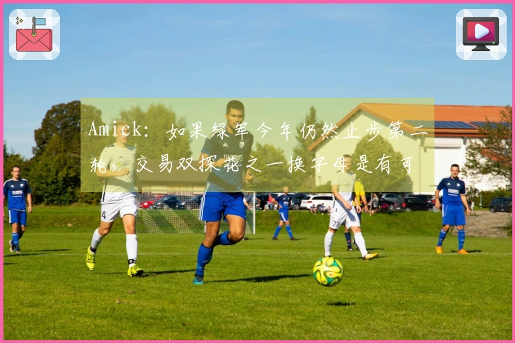 Amick：如果绿军今年仍然止步第二轮，交易双探花之一换字母是有可能的