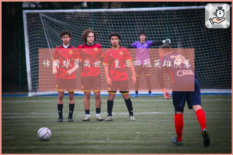 传奇球员离世，皇马四冠英雄陨落