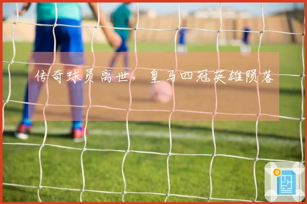传奇球员离世，皇马四冠英雄陨落