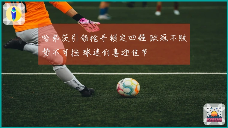 哈弗茨引领枪手锁定四强 欧冠不败势不可挡 球迷们喜迎佳节