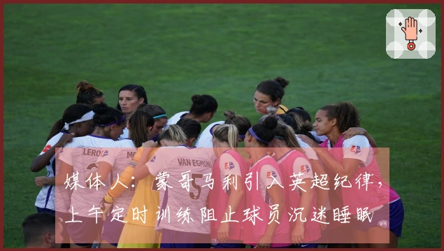 媒体人：蒙哥马利引入英超纪律，上午定时训练阻止球员沉迷睡眠