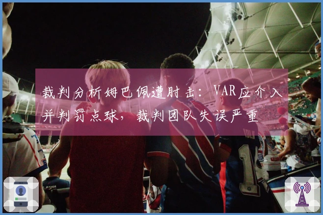 裁判分析姆巴佩遭肘击：VAR应介入并判罚点球，裁判团队失误严重