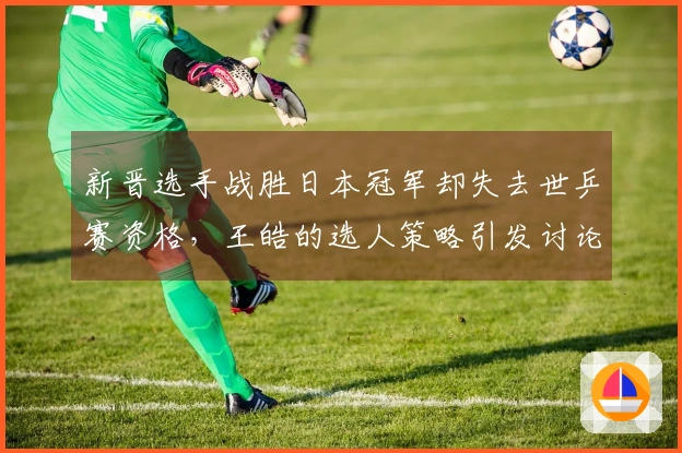 新晋选手战胜日本冠军却失去世乒赛资格，王皓的选人策略引发讨论