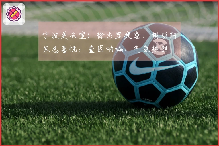 宁波更衣室：徐杰显疲惫，胡明轩朱总喜悦，奎因呐喊，气氛热烈