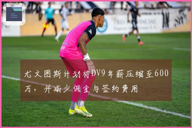 尤文图斯计划将DV9年薪压缩至600万，并减少佣金与签约费用